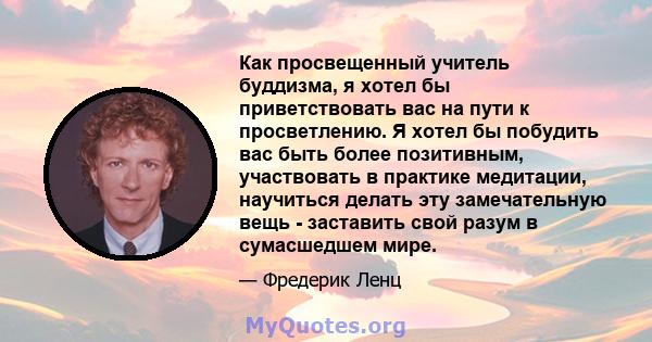 Как просвещенный учитель буддизма, я хотел бы приветствовать вас на пути к просветлению. Я хотел бы побудить вас быть более позитивным, участвовать в практике медитации, научиться делать эту замечательную вещь -