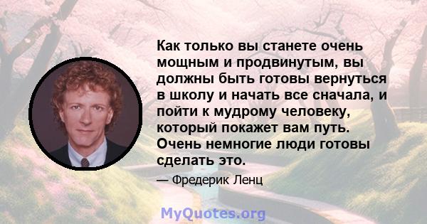 Как только вы станете очень мощным и продвинутым, вы должны быть готовы вернуться в школу и начать все сначала, и пойти к мудрому человеку, который покажет вам путь. Очень немногие люди готовы сделать это.