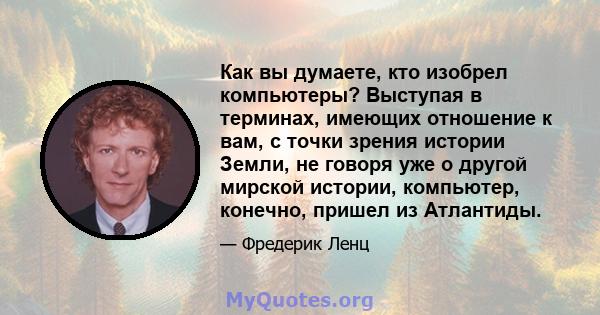 Как вы думаете, кто изобрел компьютеры? Выступая в терминах, имеющих отношение к вам, с точки зрения истории Земли, не говоря уже о другой мирской истории, компьютер, конечно, пришел из Атлантиды.