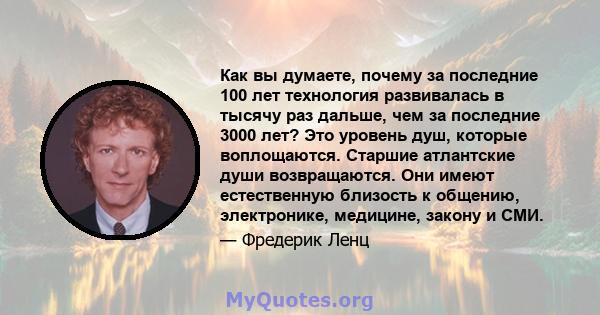 Как вы думаете, почему за последние 100 лет технология развивалась в тысячу раз дальше, чем за последние 3000 лет? Это уровень душ, которые воплощаются. Старшие атлантские души возвращаются. Они имеют естественную