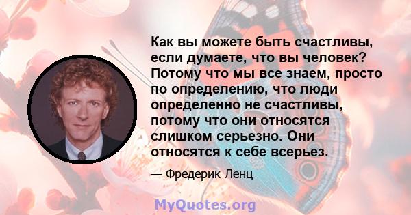 Как вы можете быть счастливы, если думаете, что вы человек? Потому что мы все знаем, просто по определению, что люди определенно не счастливы, потому что они относятся слишком серьезно. Они относятся к себе всерьез.