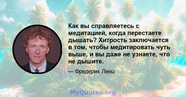 Как вы справляетесь с медитацией, когда перестаете дышать? Хитрость заключается в том, чтобы медитировать чуть выше, и вы даже не узнаете, что не дышите.