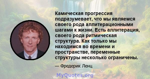 Камическая прогрессия подразумевает, что мы являемся своего рода аллитерационными шагами к жизни. Есть аллитерация, своего рода ритмическая структура. Как только мы находимся во времени и пространстве, переменные