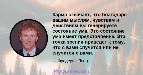 Карма означает, что благодаря вашим мыслям, чувствам и действиям вы генерируете состояние ума. Это состояние ума имеет представление. Эта точка зрения приведет к тому, что с вами случится или не случится с вами.