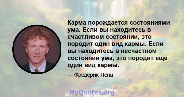 Карма порождается состояниями ума. Если вы находитесь в счастливом состоянии, это породит один вид кармы. Если вы находитесь в несчастном состоянии ума, это породит еще один вид кармы.