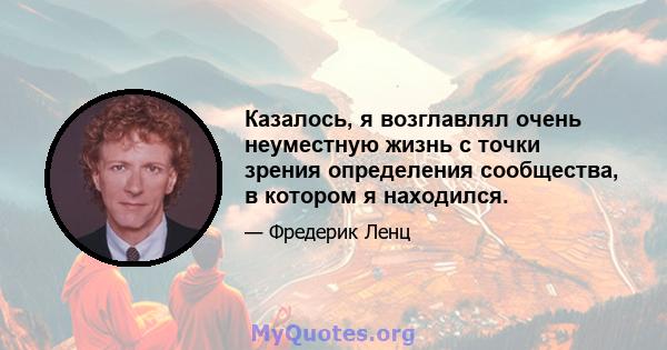 Казалось, я возглавлял очень неуместную жизнь с точки зрения определения сообщества, в котором я находился.