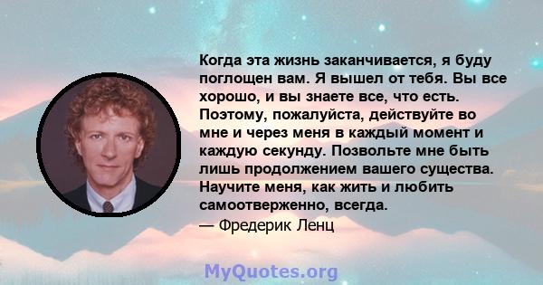 Когда эта жизнь заканчивается, я буду поглощен вам. Я вышел от тебя. Вы все хорошо, и вы знаете все, что есть. Поэтому, пожалуйста, действуйте во мне и через меня в каждый момент и каждую секунду. Позвольте мне быть