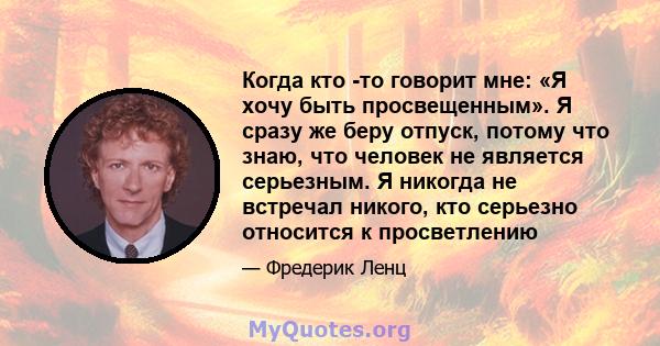 Когда кто -то говорит мне: «Я хочу быть просвещенным». Я сразу же беру отпуск, потому что знаю, что человек не является серьезным. Я никогда не встречал никого, кто серьезно относится к просветлению