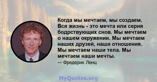 Когда мы мечтаем, мы создаем. Вся жизнь - это мечта или серия бодрствующих снов. Мы мечтаем о нашем окружении. Мы мечтаем наших друзей, наши отношения. Мы мечтаем наши тела. Мы мечтаем наши мечты.