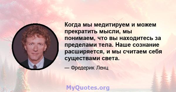 Когда мы медитируем и можем прекратить мысли, мы понимаем, что вы находитесь за пределами тела. Наше сознание расширяется, и мы считаем себя существами света.