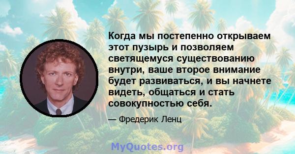 Когда мы постепенно открываем этот пузырь и позволяем светящемуся существованию внутри, ваше второе внимание будет развиваться, и вы начнете видеть, общаться и стать совокупностью себя.