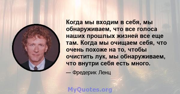 Когда мы входим в себя, мы обнаруживаем, что все голоса наших прошлых жизней все еще там. Когда мы очищаем себя, что очень похоже на то, чтобы очистить лук, мы обнаруживаем, что внутри себя есть много.