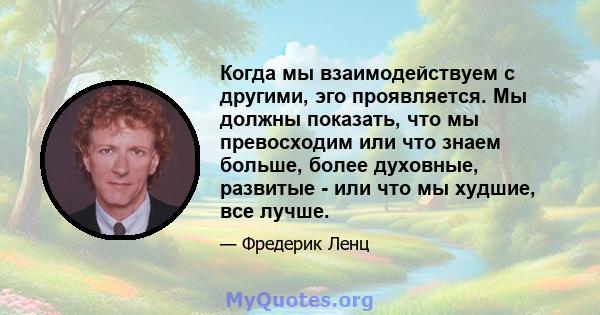 Когда мы взаимодействуем с другими, эго проявляется. Мы должны показать, что мы превосходим или что знаем больше, более духовные, развитые - или что мы худшие, все лучше.