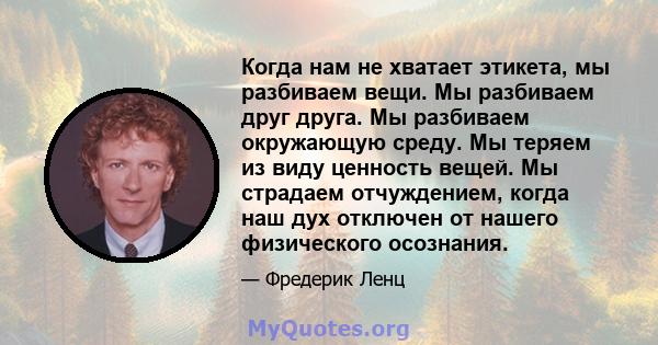 Когда нам не хватает этикета, мы разбиваем вещи. Мы разбиваем друг друга. Мы разбиваем окружающую среду. Мы теряем из виду ценность вещей. Мы страдаем отчуждением, когда наш дух отключен от нашего физического осознания.