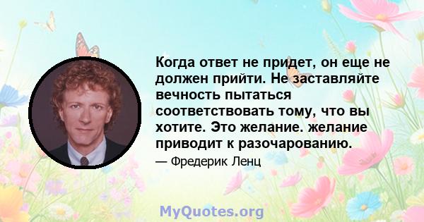 Когда ответ не придет, он еще не должен прийти. Не заставляйте вечность пытаться соответствовать тому, что вы хотите. Это желание. желание приводит к разочарованию.