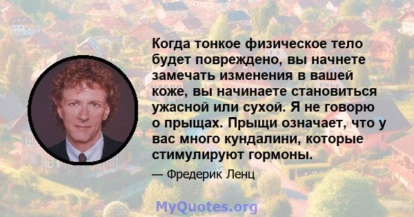 Когда тонкое физическое тело будет повреждено, вы начнете замечать изменения в вашей коже, вы начинаете становиться ужасной или сухой. Я не говорю о прыщах. Прыщи означает, что у вас много кундалини, которые стимулируют 