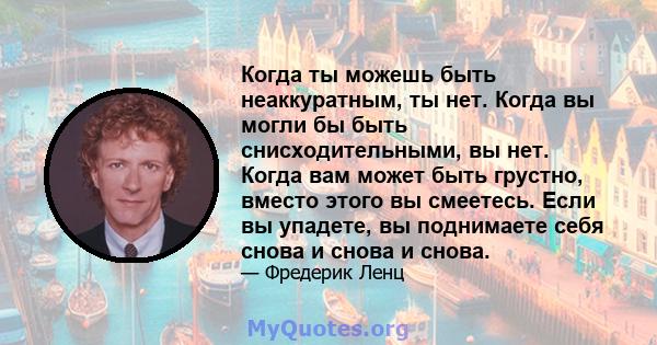 Когда ты можешь быть неаккуратным, ты нет. Когда вы могли бы быть снисходительными, вы нет. Когда вам может быть грустно, вместо этого вы смеетесь. Если вы упадете, вы поднимаете себя снова и снова и снова.