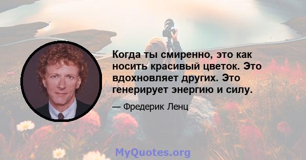 Когда ты смиренно, это как носить красивый цветок. Это вдохновляет других. Это генерирует энергию и силу.