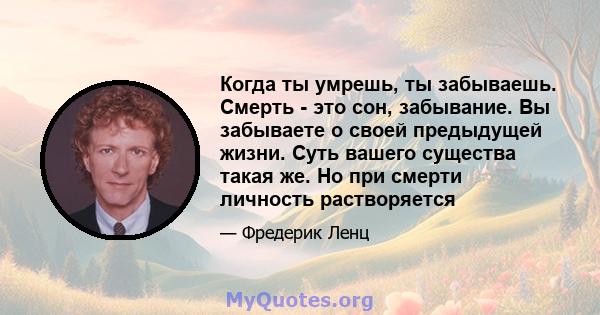 Когда ты умрешь, ты забываешь. Смерть - это сон, забывание. Вы забываете о своей предыдущей жизни. Суть вашего существа такая же. Но при смерти личность растворяется