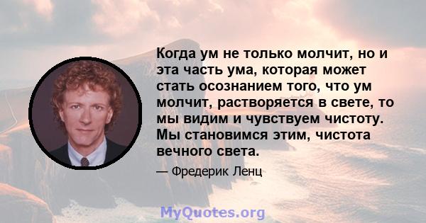 Когда ум не только молчит, но и эта часть ума, которая может стать осознанием того, что ум молчит, растворяется в свете, то мы видим и чувствуем чистоту. Мы становимся этим, чистота вечного света.