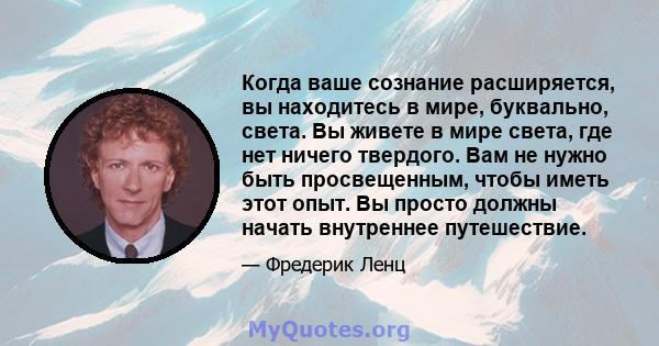 Когда ваше сознание расширяется, вы находитесь в мире, буквально, света. Вы живете в мире света, где нет ничего твердого. Вам не нужно быть просвещенным, чтобы иметь этот опыт. Вы просто должны начать внутреннее