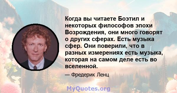 Когда вы читаете Боэтил и некоторых философов эпохи Возрождения, они много говорят о других сферах. Есть музыка сфер. Они поверили, что в разных измерениях есть музыка, которая на самом деле есть во вселенной.