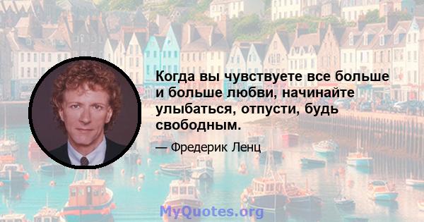 Когда вы чувствуете все больше и больше любви, начинайте улыбаться, отпусти, будь свободным.