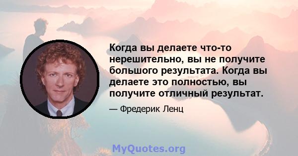 Когда вы делаете что-то нерешительно, вы не получите большого результата. Когда вы делаете это полностью, вы получите отличный результат.