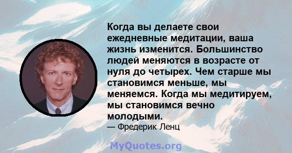 Когда вы делаете свои ежедневные медитации, ваша жизнь изменится. Большинство людей меняются в возрасте от нуля до четырех. Чем старше мы становимся меньше, мы меняемся. Когда мы медитируем, мы становимся вечно молодыми.