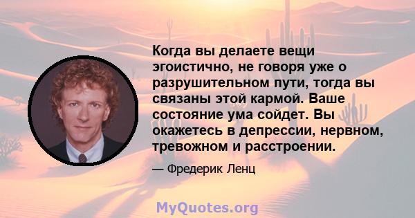 Когда вы делаете вещи эгоистично, не говоря уже о разрушительном пути, тогда вы связаны этой кармой. Ваше состояние ума сойдет. Вы окажетесь в депрессии, нервном, тревожном и расстроении.