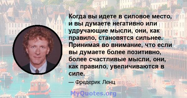 Когда вы идете в силовое место, и вы думаете негативно или удручающие мысли, они, как правило, становятся сильнее. Принимая во внимание, что если вы думаете более позитивно, более счастливые мысли, они, как правило,