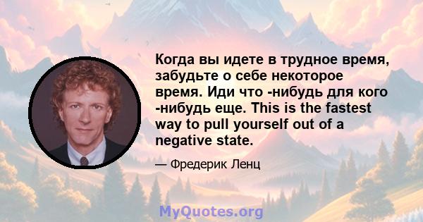 Когда вы идете в трудное время, забудьте о себе некоторое время. Иди что -нибудь для кого -нибудь еще. This is the fastest way to pull yourself out of a negative state.