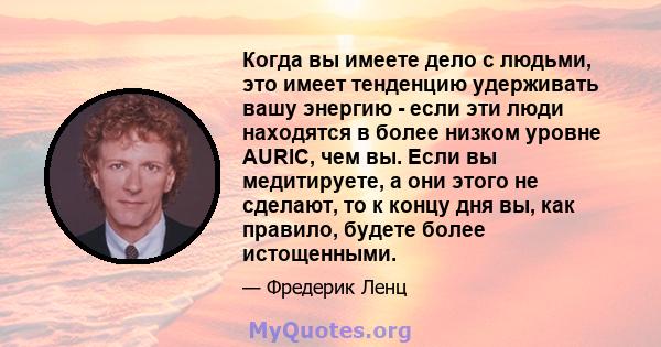 Когда вы имеете дело с людьми, это имеет тенденцию удерживать вашу энергию - если эти люди находятся в более низком уровне AURIC, чем вы. Если вы медитируете, а они этого не сделают, то к концу дня вы, как правило,