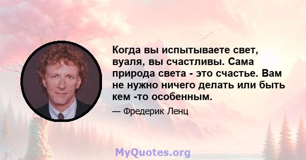 Когда вы испытываете свет, вуаля, вы счастливы. Сама природа света - это счастье. Вам не нужно ничего делать или быть кем -то особенным.