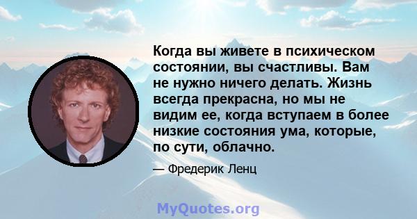 Когда вы живете в психическом состоянии, вы счастливы. Вам не нужно ничего делать. Жизнь всегда прекрасна, но мы не видим ее, когда вступаем в более низкие состояния ума, которые, по сути, облачно.