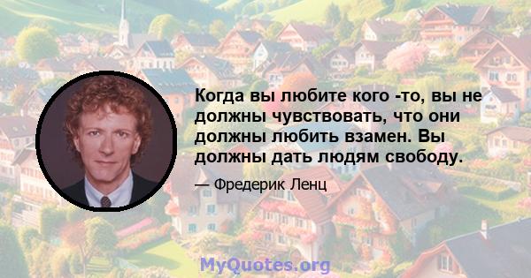 Когда вы любите кого -то, вы не должны чувствовать, что они должны любить взамен. Вы должны дать людям свободу.