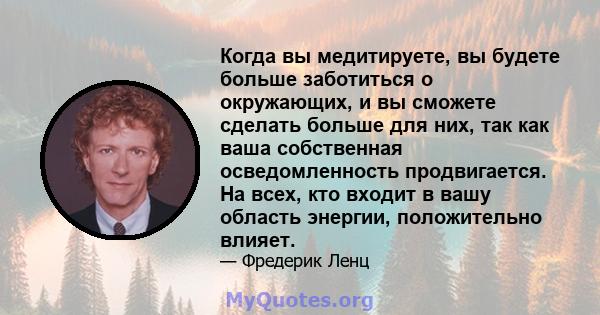 Когда вы медитируете, вы будете больше заботиться о окружающих, и вы сможете сделать больше для них, так как ваша собственная осведомленность продвигается. На всех, кто входит в вашу область энергии, положительно влияет.