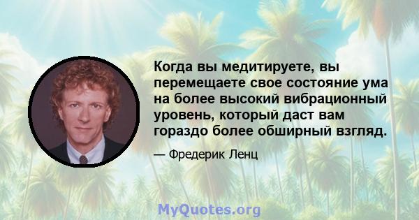 Когда вы медитируете, вы перемещаете свое состояние ума на более высокий вибрационный уровень, который даст вам гораздо более обширный взгляд.