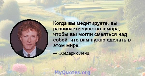 Когда вы медитируете, вы развиваете чувство юмора, чтобы вы могли смеяться над собой, что вам нужно сделать в этом мире.