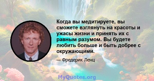 Когда вы медитируете, вы сможете взглянуть на красоты и ужасы жизни и принять их с равным разумом. Вы будете любить больше и быть добрее с окружающими.