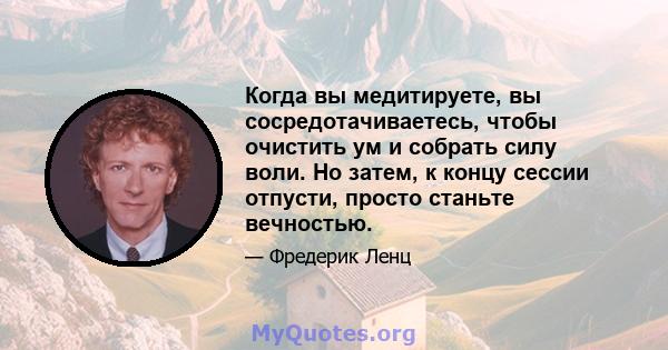 Когда вы медитируете, вы сосредотачиваетесь, чтобы очистить ум и собрать силу воли. Но затем, к концу сессии отпусти, просто станьте вечностью.