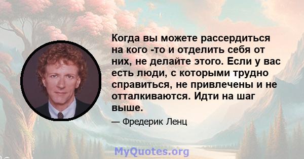 Когда вы можете рассердиться на кого -то и отделить себя от них, не делайте этого. Если у вас есть люди, с которыми трудно справиться, не привлечены и не отталкиваются. Идти на шаг выше.