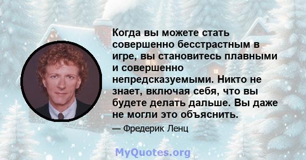 Когда вы можете стать совершенно бесстрастным в игре, вы становитесь плавными и совершенно непредсказуемыми. Никто не знает, включая себя, что вы будете делать дальше. Вы даже не могли это объяснить.