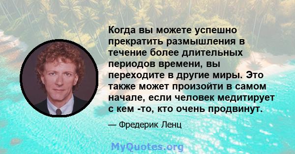 Когда вы можете успешно прекратить размышления в течение более длительных периодов времени, вы переходите в другие миры. Это также может произойти в самом начале, если человек медитирует с кем -то, кто очень продвинут.