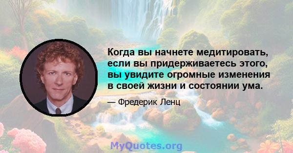 Когда вы начнете медитировать, если вы придерживаетесь этого, вы увидите огромные изменения в своей жизни и состоянии ума.