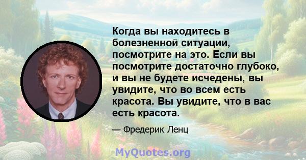 Когда вы находитесь в болезненной ситуации, посмотрите на это. Если вы посмотрите достаточно глубоко, и вы не будете исчедены, вы увидите, что во всем есть красота. Вы увидите, что в вас есть красота.