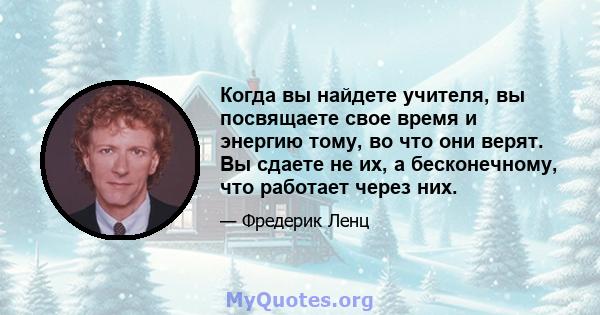 Когда вы найдете учителя, вы посвящаете свое время и энергию тому, во что они верят. Вы сдаете не их, а бесконечному, что работает через них.