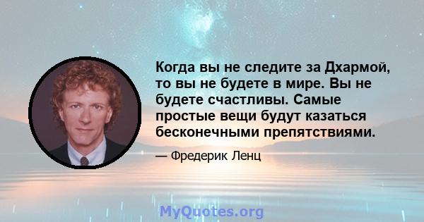 Когда вы не следите за Дхармой, то вы не будете в мире. Вы не будете счастливы. Самые простые вещи будут казаться бесконечными препятствиями.