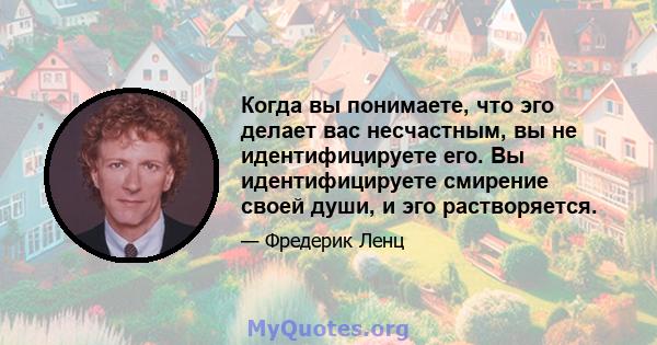 Когда вы понимаете, что эго делает вас несчастным, вы не идентифицируете его. Вы идентифицируете смирение своей души, и эго растворяется.