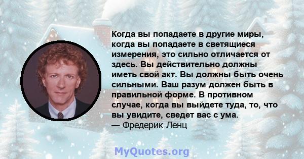 Когда вы попадаете в другие миры, когда вы попадаете в светящиеся измерения, это сильно отличается от здесь. Вы действительно должны иметь свой акт. Вы должны быть очень сильными. Ваш разум должен быть в правильной